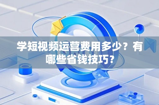 学短视频运营费用多少？有哪些省钱技巧？