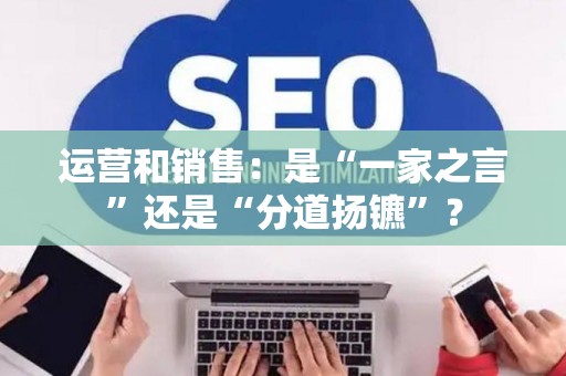 运营和销售:是“一家之言”还是“分道扬镳”? 运营和销售:是“一家之言”还是“分道扬镳”?